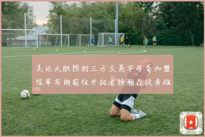 美记大胆预测三方交易字母哥加盟绿军布朗前往开拓者杨瀚森投奔雄鹿