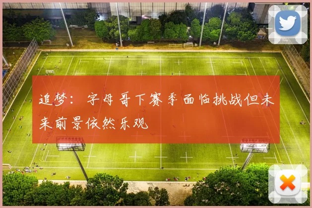 追梦：字母哥下赛季面临挑战但未来前景依然乐观