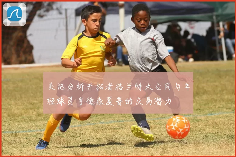 美记分析开拓者格兰特大合同与年轻球员亨德森夏普的交易潜力