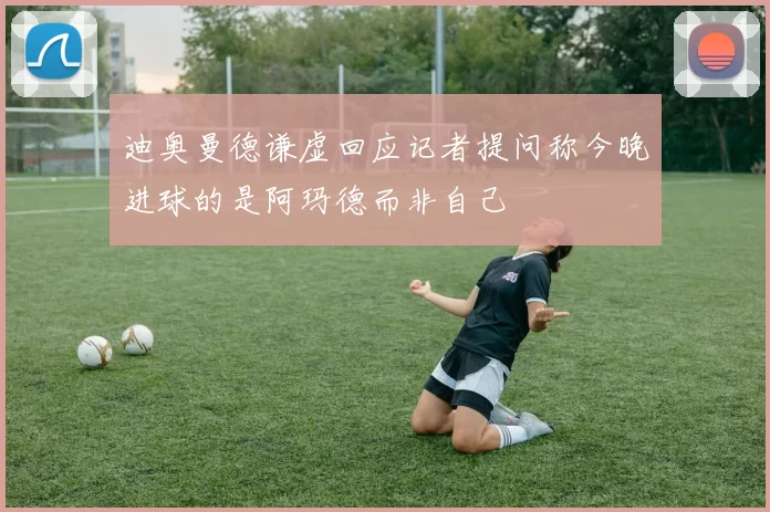 迪奥曼德谦虚回应记者提问称今晚进球的是阿玛德而非自己