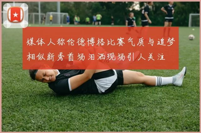 媒体人称伦德博格比赛气质与追梦相似新秀首场泪洒现场引人关注
