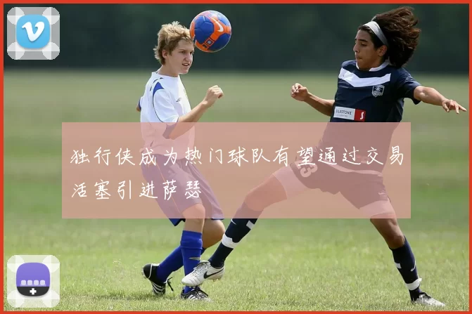 独行侠成为热门球队有望通过交易活塞引进萨瑟