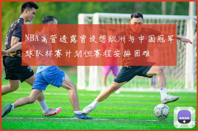 NBA高管透露曾设想欧洲与中国冠军球队杯赛计划但赛程安排困难