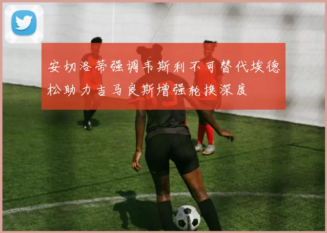 安切洛蒂强调韦斯利不可替代埃德松助力吉马良斯增强轮换深度